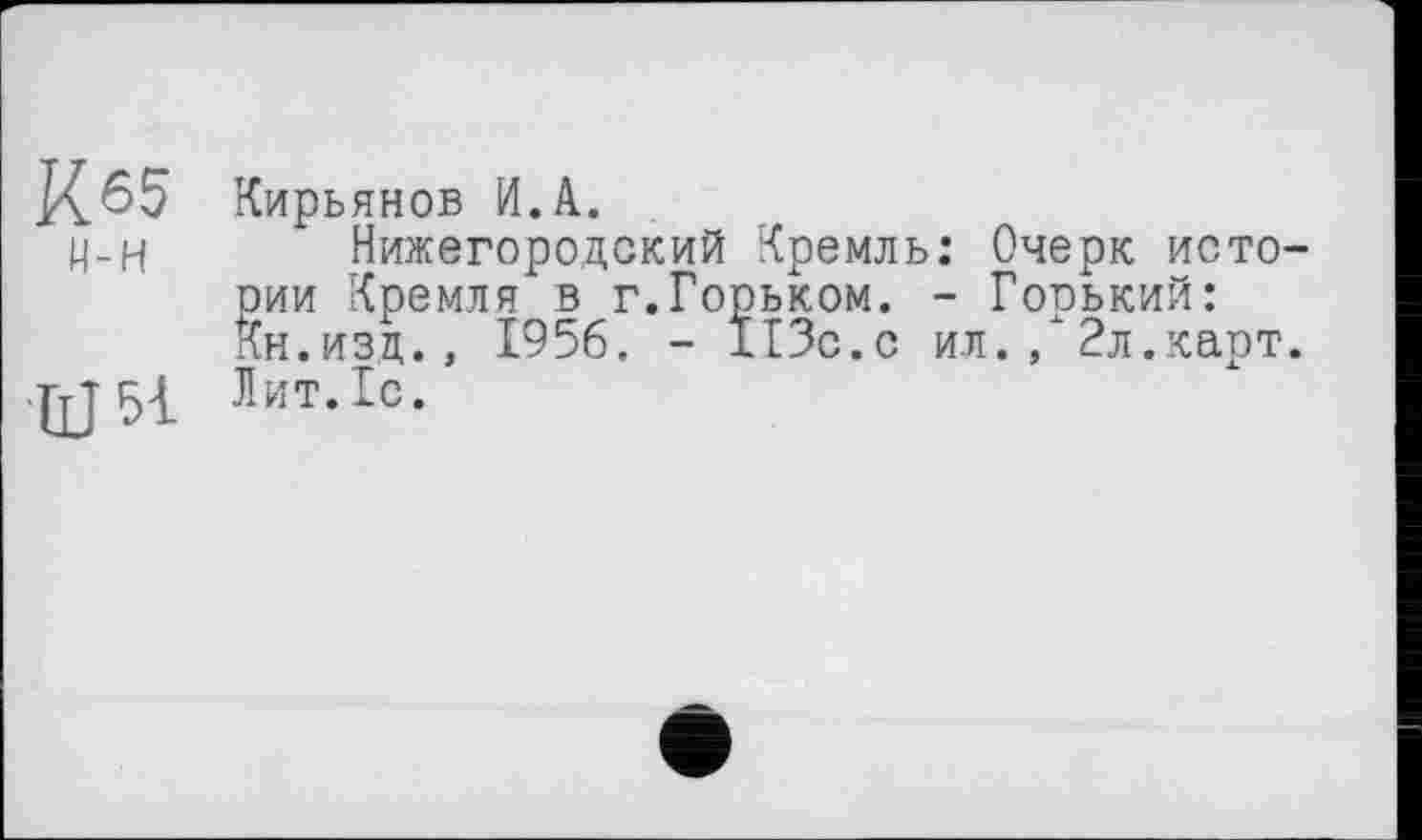 ﻿К.65 Кирьянов И.А.
ц-Н Нижегородский Кремль: Очерк истории Кремля в г.Горьком. - Горький: Кн.изц., 1956. - 113с.с ил./2л.карт.
ГгШ Лит.1с.